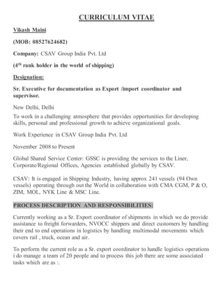 CURRICULUM VITAE
Vikash Maini
(MOB: 08527624682)
Company: CSAV Group India Pvt. Ltd
(4th
rank holder in the world of shipping)
Designation:
Sr. Executive for documentation as Export /import coordinator and
supervisor.
New Delhi, Delhi
To work in a challenging atmosphere that provides opportunities for developing
skills, personal and professional growth to achieve organizational goals.
Work Experience in CSAV Group India Pvt. Ltd
November 2008 to Present
Global Shared Service Center: GSSC is providing the services to the Liner,
Corporate/Regional Offices, Agencies established globally by CSAV.
CSAV: It is engaged in Shipping Industry, having approx 241 vessels (94 Own
vessels) operating through out the World in collaboration with CMA CGM, P & O,
ZIM, MOL, NYK Line & MSC Line.
PROCESS DESCRIPTION AND RESPONSIBILITIES:
Currently working as a Sr. Export coordinator of shipments in which we do provide
assistance to freight forwarders, NVOCC shippers and direct customers by handling
their end to end operations in logistics by handling multimodal movements which
covers rail , truck, ocean and air.
To perform the current role as a Sr. export coordinator to handle logistics operations
i do manage a team of 20 people and to process this job there are some associated
tasks which are as :.
 
