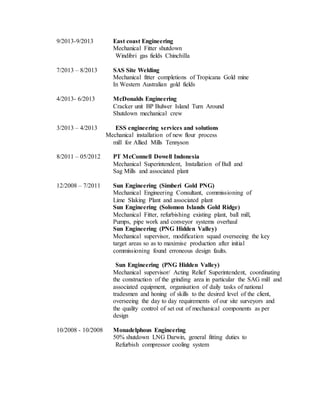 9/2013-9/2013 East coast Engineering
Mechanical Fitter shutdown
Windibri gas fields Chinchilla
7/2013 – 8/2013 SAS Site Welding
Mechanical fitter completions of Tropicana Gold mine
In Western Australian gold fields
4/2013- 6/2013 McDonalds Engineering
Cracker unit BP Bulwer Island Turn Around
Shutdown mechanical crew
3/2013 – 4/2013 ESS engineering services and solutions
Mechanical installation of new flour process
mill for Allied Mills Tennyson
8/2011 – 05/2012 PT McConnell Dowell Indonesia
Mechanical Superintendent, Installation of Ball and
Sag Mills and associated plant
12/2008 – 7/2011 Sun Engineering (Simberi Gold PNG)
Mechanical Engineering Consultant, commissioning of
Lime Slaking Plant and associated plant
Sun Engineering (Solomon Islands Gold Ridge)
Mechanical Fitter, refurbishing existing plant, ball mill,
Pumps, pipe work and conveyor systems overhaul
Sun Engineering (PNG Hidden Valley)
Mechanical supervisor, modification squad overseeing the key
target areas so as to maximise production after initial
commissioning found erroneous design faults.
Sun Engineering (PNG Hidden Valley)
Mechanical supervisor/ Acting Relief Superintendent, coordinating
the construction of the grinding area in particular the SAG mill and
associated equipment, organisation of daily tasks of national
tradesmen and honing of skills to the desired level of the client,
overseeing the day to day requirements of our site surveyors and
the quality control of set out of mechanical components as per
design
10/2008 - 10/2008 Monadelphous Engineering
50% shutdown LNG Darwin, general fitting duties to
Refurbish compressor cooling system
 