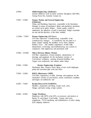 2/2008 - Skilled Engineering (Gladstone)
General shutdown work at various locations throughout Qld NRG,
Tarong Power Stn, Australia Cement etc.
7/2007 – 2/2008 Forgacs Marine and General Engineering
(Gladstone)
Fitting and Machining Supervisor, responsible to the Operations
Manager to ensure all mechanical fitting and machining operations
are carried out in timely fashion. Ensure quality control is
maintained, the utilisation of staff is maximized, budget constraints
are met and the directives of the client satisfied
11/2006 – 7/2007 Downer Engineering (G3 Gove)
L/H Fitter Supervisor Commissioning, responsible to the
commissioning manager, to commission the new plant in a
timely manner meeting the deadlines set by Alcan Alumina
Refinery Gove. This entailed organisation of staff skills,
interpretation of drawings and troubleshooting new systems in
conjunction with engineering and operational staff
5/2006 – 10/2006 Thiess (Dawson Alliance Moura)
L/H fitter, organisation of team members, interpretation of
drawings and equipment for the mechanical erection of
Coal stacker/ reclaimers, ensuring projected deadlines and
Targets were realistically met without undue delays
2/2006 – 5/2006 Downer Engineering (Comalco)
Mechanical fitter, Projects Team; fitting of new worth diaphragm
pump and associated pipe work and valves
7/2005 – 2/2006 BMCL (Blackwater CHPP)
L/H Fitter, organization of skills, drawings and equipment for the
mechanical erection of coal stackers, ensure construction deadlines
and targets are realistically met
4/2005 – 7/2005 Bechtel Direct (LNG DARWIN)
Pipefitter, preparation and fitting of pipe work, valve,
Flanges and hydro testing of pipe systems
9/2004 – 4/2005 Trojan Workforce
Shutdowns with GPW at the GPA, on conveyors and stackers at
Barney Pt. and Clinton Coal Facility. Various short term
assignments. TYCO machining and refurbishment of valves during
QAL shipping shutdown
 