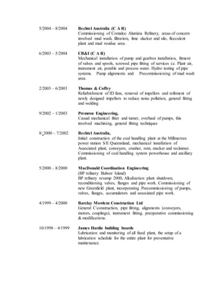 5/2004 – 8/2004 Bechtel Australia (C A R)
Commissioning of Comalco Alumina Refinery, areas of concern
involved mud wash, filtration, lime slacker and silo, flocculent
plant and mud residue area.
6/2003 – 5/2004 CB&I (C A R)
Mechanical installation of pump and gearbox installation, fitment
of valves and spools, screwed pipe fitting of services i.e. Plant air,
instrument air, potable and process water. Hydro testing of pipe
systems. Pump alignments and Precommissioning of mud wash
area.
2/2003 – 6/2003 Thomas & Coffey
Refurbishment of ID fans, removal of impellors and refitment of
newly designed impellors to reduce noise pollution, general fitting
and welding
9/2002 – 1/2003 Premron Engineering,
Casual mechanical fitter and turner, overhaul of pumps, this
involved machining, general fitting techniques
8/ 2000 – 7/2002 Bechtel Australia,
Initial construction of the coal handling plant at the Millmerran
power station S/E Queensland, mechanical installation of
Associated plant, conveyers, crusher, rom, stacker and reclaimer.
Commissioning of coal handling system powerhouse and ancillary
plant.
5/2000 – 8/2000 MacDonald Coordination Engineering
(BP refinery Bulwer Island)
BP refinery revamp 2000, Alkalization plant shutdown,
reconditioning valves, flanges and pipe work. Commissioning of
new Greenfield plant, incorporating Precommissioning of pumps,
valves, flanges, accumulators and associated pipe work.
4/1999 – 4/2000 Barclay Mowlem Construction Ltd
General Cconstruction, pipe fitting, alignments (conveyors,
motors, couplings), instrument fitting, preoperative commissioning
& modifications.
10/1998 – 4/1999 James Hardie building boards
Lubrication and monitoring of all fixed plant, the setup of a
lubrication schedule for the entire plant for preventative
maintenance.
 