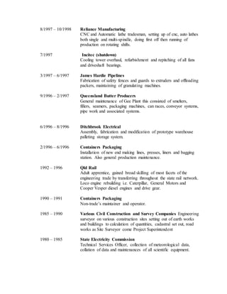 8/1997 – 10/1998 Reliance Manufacturing
CNC and Automatic lathe tradesman, setting up of cnc, auto lathes
both single and multi-spindle, doing first off then running of
production on rotating shifts.
7/1997 Incitec (shutdown)
Cooling tower overhaul, refurbishment and repitching of all fans
and driveshaft bearings.
3/1997 – 6/1997 James Hardie Pipelines
Fabrication of safety fences and guards to extruders and offloading
packers, maintaining of granulating machines.
9/1996 – 2/1997 Queensland Butter Producers
General maintenance of Gee Plant this consisted of smelters,
fillers, seamers, packaging machines, can races, conveyor systems,
pipe work and associated systems.
6/1996 – 8/1996 Ditchbrook Electrical
Assembly, fabrication and modification of prototype warehouse
palleting storage system.
2/1996 – 6/1996 Containers Packaging
Installation of new end making lines, presses, liners and bagging
station. Also general production maintenance.
1992 – 1996 Qld Rail
Adult apprentice, gained broad skilling of most facets of the
engineering trade by transferring throughout the state rail network.
Loco engine rebuilding i.e. Caterpillar, General Motors and
Cooper Vesper diesel engines and drive gear.
1990 – 1991 Containers Packaging
Non-trade’s maintainer and operator.
1985 – 1990 Various Civil Construction and Survey Companies Engineering
surveyor on various construction sites setting out of earth works
and buildings to calculation of quantities, cadastral set out, road
works as Site Surveyor come Project Superintendent
1980 – 1985 State Electricity Commission
Technical Services Officer, collection of meteorological data,
collation of data and maintenances of all scientific equipment.
 