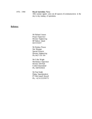1976 – 1980 Royal Australian Navy
Able seaman signals carry out all aspects of communications in the
day to day running of operations.
Referees:
Mr Richard Jensen
Project Supervisor
Downer Engineering
BP Bulwer Island
0415352837
Mr Rodney Preece
Site Manager
Special Projects
Downer Engineering
Ph; 0427 516 769
Mr Colin Wright
Mechanical Supervisor
Downer EDI Rail
Central Queensland
Ph.: 0407650828
Mr Paul Smith
Piping Superintendent
PT McConnell Dowell
Ph.; +62 81353599771
 