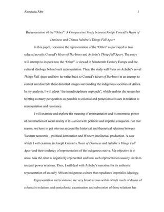 Aboutaha Abir 1
Representation of the “Other”: A Comparative Study between Joseph Conrad’s Heart of
Darkness and Chinua Achebe’s Things Fall Apart
In this paper, I examine the representation of the “Other” as portrayed in two
selected novels: Conrad’s Heart of Darkness and Achebe’s Thing Fall Apart. The essay
will attempt to inspect how the “Other” is viewed in Nineteenth Century Europe and the
cultural ideology behind such representation. Then, the study will focus on Achebe’s novel
Things Fall Apart and how he writes back to Conrad’s Heart of Darkness in an attempt to
correct and discredit these distorted images surrounding the indigenous societies of Africa.
In my analysis, I will adopt “the interdisciplinary approach”, which enables the researcher
to bring as many perspectives as possible to colonial and postcolonial issues in relation to
representation and resistance.
I will examine and explore the meaning of representation and its enormous power
of construction of social reality if it is allied with political and imperial conquests. For that
reason, we have to put into our account the historical and theoretical relations between
Western economic – political domination and Western intellectual production. A case
which I will examine in Joseph Conrad’s Heart of Darkness and Achebe’s Things Fall
Apart and their tendency of representation of the indigenous native. My objective is to
show how the other is negatively represented and how such representation usually involves
unequal power relations. Then, I will deal with Achebe’s narrative for its authentic
representation of an early African indigenous culture that repudiates imperialist ideology.
Representation and resistance are very broad arenas within which much of drama of
colonialist relations and postcolonial examination and subversion of those relations has
 