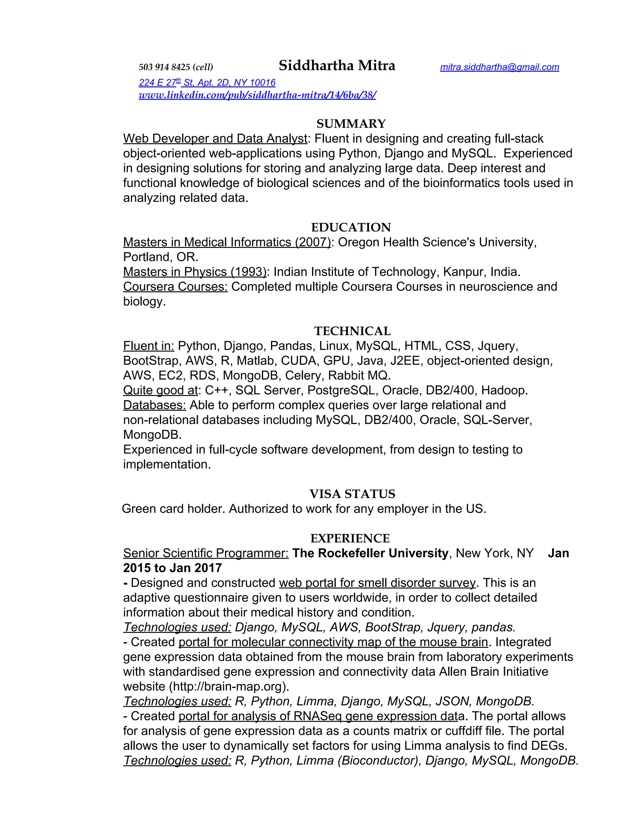503 914 8425 (cell)​ Siddhartha Mitra ​mitra.siddhartha@gmail.com
224 E 27​ th​
St, Apt. 2D, NY 10016
www.linkedin.com/pub/siddhartha-mitra/14/6ba/38/
SUMMARY
Web Developer and Data Analyst​: Fluent in designing and creating full-stack
object-oriented web-applications using Python, Django and MySQL. Experienced
in designing solutions for storing and analyzing large data. Deep interest and
functional knowledge of biological sciences and of the bioinformatics tools used in
analyzing related data.
EDUCATION
Masters in Medical Informatics (2007)​: Oregon Health Science's University,
Portland, OR.
Masters in Physics (1993)​: Indian Institute of Technology, Kanpur, India.
Coursera Courses:​ Completed multiple Coursera Courses in neuroscience and
biology.
TECHNICAL
Fluent in:​ Python, Django, Pandas, Linux, MySQL, HTML, CSS, Jquery,
BootStrap, AWS, R, Matlab, CUDA, GPU, Java, J2EE, object-oriented design,
AWS, EC2, RDS, MongoDB, Celery, Rabbit MQ.
Quite good at​: C++, SQL Server, PostgreSQL, Oracle, DB2/400, Hadoop.
Databases:​ Able to perform complex queries over large relational and
non-relational databases including MySQL, DB2/400, Oracle, SQL-Server,
MongoDB.
Experienced in full-cycle software development, from design to testing to
implementation.
VISA STATUS
​Green card holder. Authorized to work for any employer in the US.
EXPERIENCE
Senior Scientific Programmer:​ ​The Rockefeller University​, New York, NY ​Jan
2015 to Jan 2017
- ​Designed and constructed ​web portal for smell disorder survey​. This is an
adaptive questionnaire given to users worldwide, in order to collect detailed
information about their medical history and condition.
Technologies used:​ Django, MySQL, AWS, BootStrap, Jquery, pandas.
- Created ​portal for molecular connectivity map of the mouse brain​. Integrated
gene expression data obtained from the mouse brain from laboratory experiments
with standardised gene expression and connectivity data Allen Brain Initiative
website (http://brain-map.org).
Technologies used:​ ​R, Python, Limma, Django, MySQL, JSON, MongoDB.
- Created ​portal for analysis of RNASeq gene expression dat​a. The portal allows
for analysis of gene expression data as a counts matrix or cuffdiff file. The portal
allows the user to dynamically set factors for using Limma analysis to find DEGs.
Technologies used:​ ​R, Python, Limma (Bioconductor), Django, MySQL, MongoDB.
 