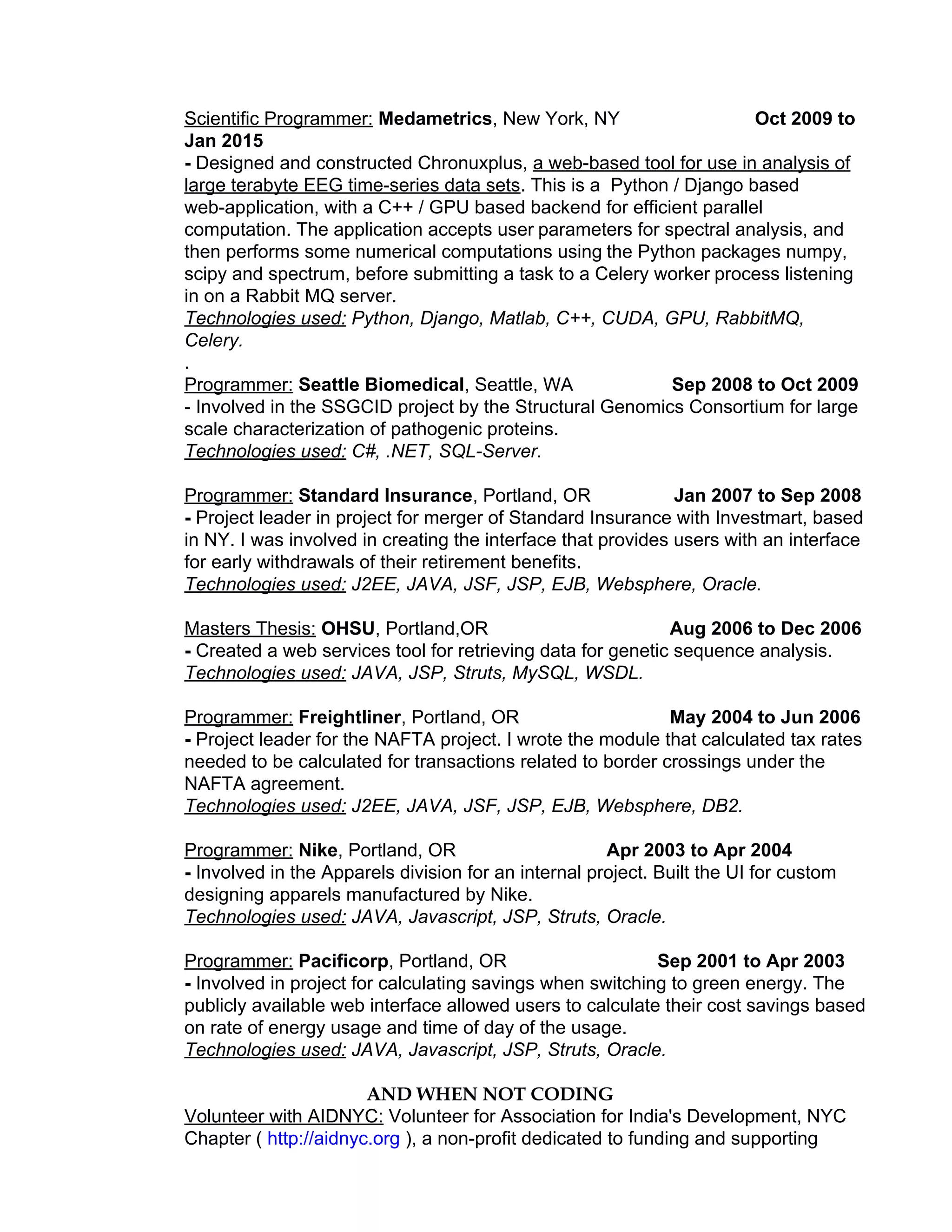 Scientific Programmer:​ ​Medametrics​, New York, NY ​Oct 2009 to
Jan 2015
- ​Designed and constructed Chronuxplus, ​a web-based tool for use in analysis of
large terabyte EEG time-series data sets​. This is a Python / Django based
web-application, with a C++ / GPU based backend for efficient parallel
computation. The application accepts user​ ​parameters for spectral analysis, and
then performs some numerical computations using​ ​the Python packages numpy,
scipy and spectrum, before submitting a task to a Celery worker​ ​process listening
in on a Rabbit MQ server.
Technologies used: ​Python, Django, Matlab, C++, CUDA, GPU, RabbitMQ,
Celery.
.
Programmer:​ ​Seattle Biomedical​, Seattle, WA ​Sep​ ​2008 to Oct 2009
- Involved in the SSGCID project by the Structural Genomics Consortium for large
scale characterization of pathogenic proteins.
Technologies used: ​C#, .NET, SQL-Server.
Programmer:​ ​Standard Insurance​, Portland, OR ​Jan 2007 to Sep 2008
- ​Project leader in project for merger of Standard Insurance with Investmart, based
in NY. I was involved in creating the interface that provides users with an interface
for early withdrawals of their retirement benefits.
Technologies used: ​J2EE, JAVA, JSF, JSP, EJB, Websphere, Oracle.
Masters Thesis:​ ​OHSU​, Portland,OR ​Aug 2006 to Dec 2006
- ​Created a web services tool for retrieving data for genetic sequence analysis.
Technologies used: ​JAVA, JSP, Struts, MySQL, WSDL.
Programmer:​ ​Freightliner​, Portland, OR ​May 2004 to Jun 2006
- ​Project leader for the NAFTA project. I wrote the module that calculated tax rates
needed to be calculated for transactions related to border crossings under the
NAFTA agreement.
Technologies used: ​J2EE, JAVA, JSF, JSP, EJB, Websphere, DB2.
Programmer:​ ​Nike​, Portland, OR ​Apr 2003 to Apr 2004
- ​Involved in the Apparels division for an internal project. Built the UI for custom
designing apparels manufactured by Nike.
Technologies used: ​JAVA, Javascript, JSP, Struts, Oracle.
Programmer:​ ​Pacificorp​, Portland, OR ​Sep 2001 to Apr 2003
- ​Involved in project for calculating savings when switching to green energy. The
publicly available web interface allowed users to calculate their cost savings based
on rate of energy usage and time of day of the usage.
Technologies used: ​JAVA, Javascript, JSP, Struts, Oracle.
AND WHEN NOT CODING
Volunteer with AIDNYC:​ Volunteer for Association for India's Development, NYC
Chapter ( ​http://aidnyc.org​ ), a non-profit dedicated to funding and supporting
 