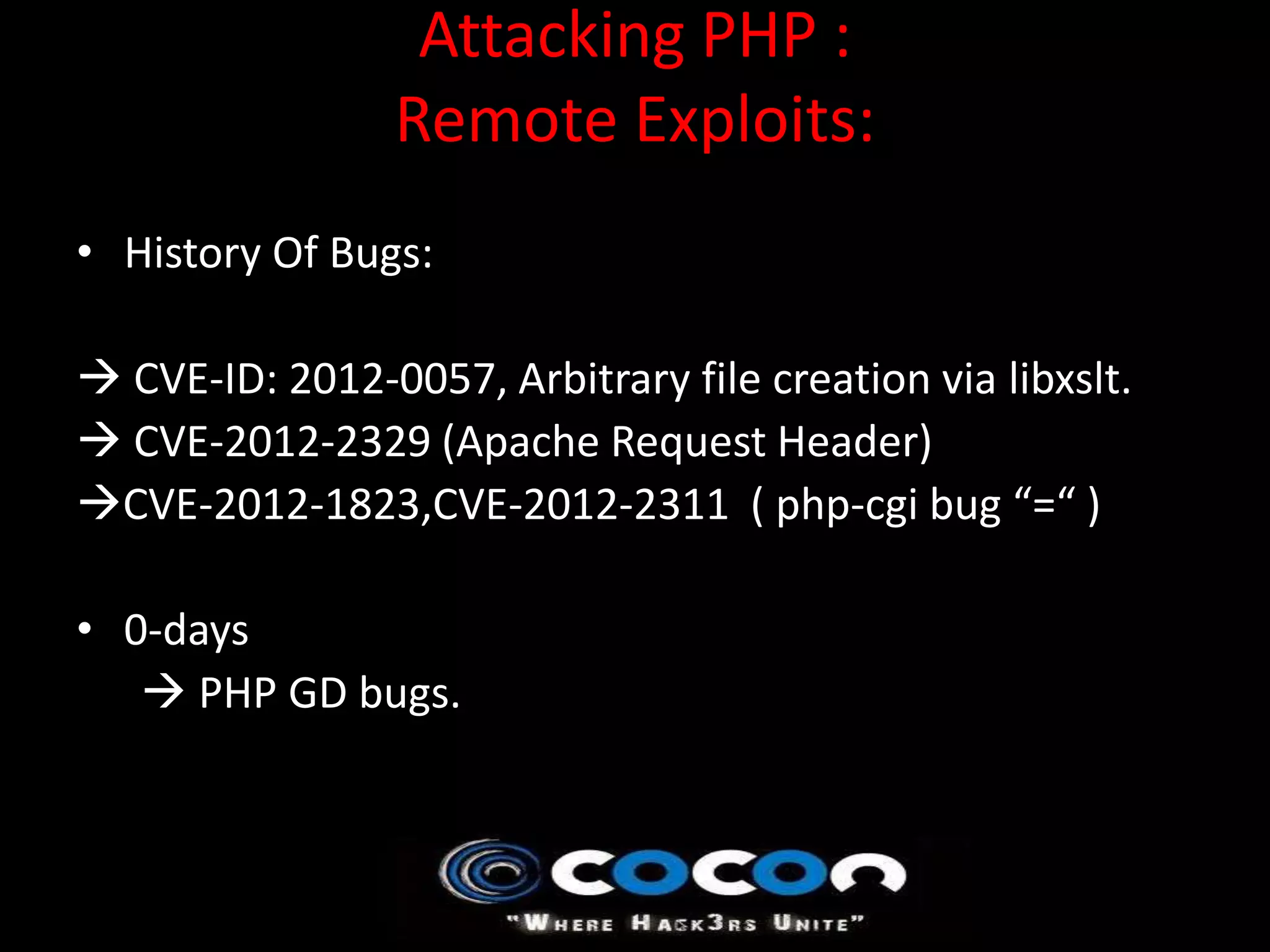 Attacking PHP :
                 Remote Exploits:
• History Of Bugs:

 CVE-ID: 2012-0057, Arbitrary file creation via libxslt.
 CVE-2012-2329 (Apache Request Header)
CVE-2012-1823,CVE-2012-2311 ( php-cgi bug “=“ )

• 0-days
    PHP GD bugs.
 