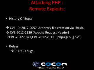 Attacking PHP :
                 Remote Exploits:
• History Of Bugs:

 CVE-ID: 2012-0057, Arbitrary file creation via libxslt.
 CVE-2012-2329 (Apache Request Header)
CVE-2012-1823,CVE-2012-2311 ( php-cgi bug “=“ )

• 0-days
    PHP GD bugs.
 