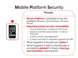Mobile Platform Security
                             Threats
        • Diverse Platforms vulnerable to security
1         problems (Android, iOS, Blackberry, Windows
          Phone)
        • Operating System security vulnerabilities
           – Viruses and Worms – is there an Anti Virus?
           – Break-in over Wi-Fi and Internet – is there a
             Firewall?
           – Is there a Patch Management?
           – Is there a provision to regularly upgrade the OS?
        • What happens if the phone is stolen ?
        • What happens if data is intentionally or
          accidently deleted? Is there a backup
          and restoration mechanism?
                                                            24
 