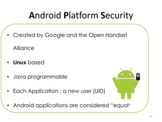 Android Platform Security
• Created by Google and the Open Handset

  Alliance

• Linux based

• Java programmable

• Each Application : a new user (UID)

• Android applications are considered “equal”
                                                25
 
