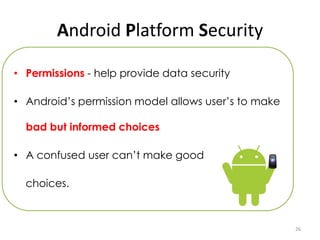 Android Platform Security

• Permissions - help provide data security

• Android’s permission model allows user’s to make

  bad but informed choices

• A confused user can’t make good

  choices.



                                                     26
 