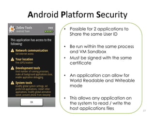Android Platform Security
         • Possible for 2 applications to
           Share the same User ID

         • Be run within the same process
           and VM Sandbox
         • Must be signed with the same
           certificate

         • An application can allow for
           World Readable and Writeable
           mode

         • This allows any application on
           the system to read / write the
           host applications files          27
 