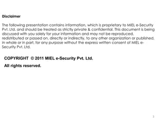 Disclaimer

The following presentation contains information, which is proprietary to MIEL e-Security
Pvt. Ltd. and should be treated as strictly private & confidential. This document is being
discussed with you solely for your information and may not be reproduced,
redistributed or passed on, directly or indirectly, to any other organization or published,
in whole or in part, for any purpose without the express written consent of MIEL e-
Security Pvt. Ltd.


 COPYRIGHT © 2011 MIEL e-Security Pvt. Ltd.
 All rights reserved.




                                                                                         3
 