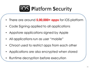 iOS Platform Security
• There are around 5,00,000+ apps for iOS platform

• Code Signing applied to all applications

• Appstore applications signed by Apple

• All applications run as user “mobile”

• Chroot used to restrict apps from each other

• Applications are also encrypted when stored

• Runtime decryption before execution

                                                     30
 