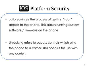 iOS Platform Security
• Jailbreaking is the process of getting “root”
  access to the phone. This allows running custom
  software / firmware on the phone



• Unlocking refers to bypass controls which bind
  the phone to a carrier. This opens it for use with
  any carrier.


                                                       31
 