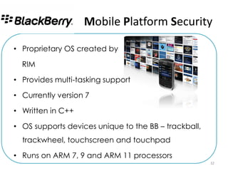 Mobile Platform Security

• Proprietary OS created by

  RIM

• Provides multi-tasking support

• Currently version 7

• Written in C++

• OS supports devices unique to the BB – trackball,
  trackwheel, touchscreen and touchpad

• Runs on ARM 7, 9 and ARM 11 processors
                                                      32
 