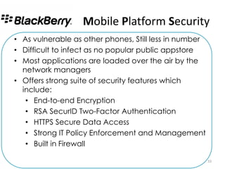 Mobile Platform Security
• As vulnerable as other phones, Still less in number
• Difficult to infect as no popular public appstore
• Most applications are loaded over the air by the
  network managers
• Offers strong suite of security features which
  include:
   • End-to-end Encryption
   • RSA SecurID Two-Factor Authentication
   • HTTPS Secure Data Access
   • Strong IT Policy Enforcement and Management
   • Built in Firewall

                                                        33
 