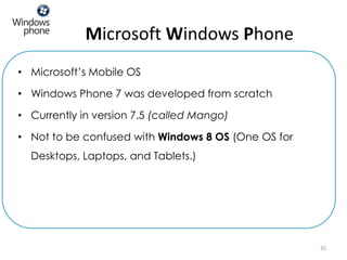Microsoft Windows Phone
• Microsoft’s Mobile OS

• Windows Phone 7 was developed from scratch

• Currently in version 7.5 (called Mango)

• Not to be confused with Windows 8 OS (One OS for
  Desktops, Laptops, and Tablets.)




                                                     35
 