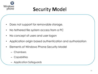 Security Model

• Does not support for removable storage.

• No tethered file system access from a PC

• No concept of users and user logon

• Application origin based authentication and authorization

• Elements of Windows Phone Security Model
   – Chambers

   – Capabilities

   – Application Safeguards


                                                              36
 