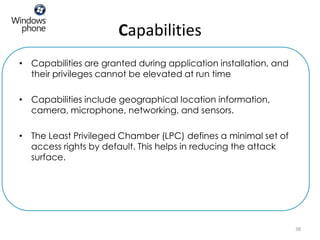 Capabilities
• Capabilities are granted during application installation, and
  their privileges cannot be elevated at run time

• Capabilities include geographical location information,
  camera, microphone, networking, and sensors.

• The Least Privileged Chamber (LPC) defines a minimal set of
  access rights by default. This helps in reducing the attack
  surface.




                                                                  38
 