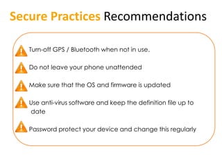Secure Practices Recommendations

 • Turn-off GPS / Bluetooth when not in use.

 • Do not leave your phone unattended

 • Make sure that the OS and firmware is updated

 • Use anti-virus software and keep the definition file up to
   date

 • Password protect your device and change this regularly
 