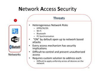 Network Access Security
    3
                                      Threats
            • Heterogeneous Network Risks
                –   GPRS/3G/$G
                –   Wi-Fi
                –   Bluetooth
                –   PC Synchronization
            •  “ON” by default open up to network based
              attacks
            • Every access mechanism has security
              implications
            • Difficult to control and prevent unauthorized
Networks      access
            • Requires custom solution to address each
                – Difficult to apply uniformly across all devices on the
                  network
                                                                           50
 