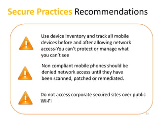 Secure Practices Recommendations

       Use device inventory and track all mobile
       devices before and after allowing network
       access-You can’t protect or manage what
       you can’t see

       Non compliant mobile phones should be
       denied network access until they have
       been scanned, patched or remediated.


       Do not access corporate secured sites over public
       Wi-Fi

                                                           53
 