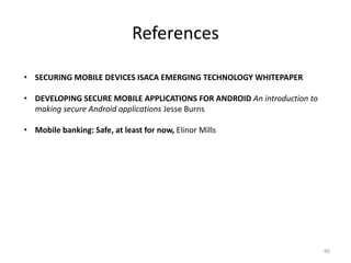 References

• SECURING MOBILE DEVICES ISACA EMERGING TECHNOLOGY WHITEPAPER

• DEVELOPING SECURE MOBILE APPLICATIONS FOR ANDROID An introduction to
  making secure Android applications Jesse Burns

• Mobile banking: Safe, at least for now, Elinor Mills




                                                                         66
 