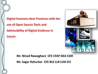 Digital Forensics Best Practices with the
use of Open Source Tools and
Admissibility of Digital Evidence in
Courts
Mr. Ninad Nawaghare CFE CFAP DEA CSIR
Mr. Sagar Rahurkar CFE BLS LLB LLM CCI
 
