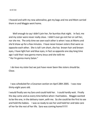 10 Of 250
I heaved and with my new adrenaline, got my bags and me and Mom carried
them in and Maggie went home.
Well enough to say I didn't join her, for burritos that night. In fact; me
and my sister were never really close. I didn't ever go visit her or call her,
nor she me. The only time we seen each other is when I was at Moms and
she'd show up for a few minutes. I have never known sisters that were so
opposite each other. She is tall I am short, she has brown hair and brown
eyes, I have light hair and blue eyes, in fact so opposite one day long time
ago I said that I was gonna marry Jesus and she told me
" Ha I'm gonna marry Satan."
I do love my sister but we just have never been like sisters should be.
Close.
I was scheduled for a Cesarean section on April 28th 2005. I was now
thirty-eight years old.
I would finally see my Sara and could hold her. I could hardly wait. Finally
the day came and as every time before when I had babies. Maggie wanted
to be the one, in the delivery room ,with me. So she could be the first to see
and hold the babies. I was so ready to see her and hold her and take care
of her for the rest of her life. Sara was coming home!!!!!!!
 