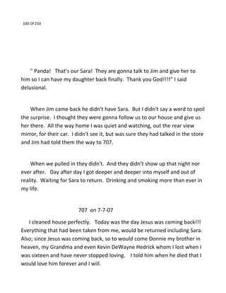 100 Of 250
" Panda! That's our Sara! They are gonna talk to Jim and give her to
him so I can have my daughter back finally. Thank you God!!!!" I said
delusional.
When Jim came back he didn't have Sara. But I didn't say a word to spoil
the surprise. I thought they were gonna follow us to our house and give us
her there. All the way home I was quiet and watching, out the rear view
mirror, for their car. I didn't see it, but was sure they had talked in the store
and Jim had told them the way to 707.
When we pulled in they didn't. And they didn't show up that night nor
ever after. Day after day I got deeper and deeper into myself and out of
reality. Waiting for Sara to return. Drinking and smoking more than ever in
my life.
707 on 7-7-07
I cleaned house perfectly. Today was the day Jesus was coming back!!!
Everything that had been taken from me, would be returned including Sara.
Also; since Jesus was coming back, so to would come Donnie my brother in
heaven, my Grandma and even Kevin DeWayne Hedrick whom I lost when I
was sixteen and have never stopped loving. I told him when he died that I
would love him forever and I will.
 