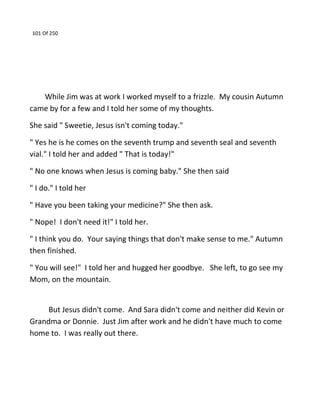 101 Of 250
While Jim was at work I worked myself to a frizzle. My cousin Autumn
came by for a few and I told her some of my thoughts.
She said " Sweetie, Jesus isn't coming today."
" Yes he is he comes on the seventh trump and seventh seal and seventh
vial." I told her and added " That is today!"
" No one knows when Jesus is coming baby." She then said
" I do." I told her
" Have you been taking your medicine?" She then ask.
" Nope! I don't need it!" I told her.
" I think you do. Your saying things that don't make sense to me." Autumn
then finished.
" You will see!" I told her and hugged her goodbye. She left, to go see my
Mom, on the mountain.
But Jesus didn't come. And Sara didn't come and neither did Kevin or
Grandma or Donnie. Just Jim after work and he didn't have much to come
home to. I was really out there.
 