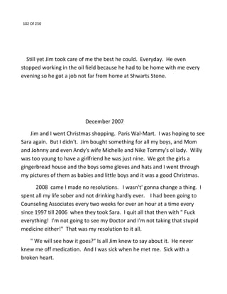 102 Of 250
Still yet Jim took care of me the best he could. Everyday. He even
stopped working in the oil field because he had to be home with me every
evening so he got a job not far from home at Shwarts Stone.
December 2007
Jim and I went Christmas shopping. Paris Wal-Mart. I was hoping to see
Sara again. But I didn't. Jim bought something for all my boys, and Mom
and Johnny and even Andy's wife Michelle and Nike Tommy's ol lady. Willy
was too young to have a girlfriend he was just nine. We got the girls a
gingerbread house and the boys some gloves and hats and I went through
my pictures of them as babies and little boys and it was a good Christmas.
2008 came I made no resolutions. I wasn't' gonna change a thing. I
spent all my life sober and not drinking hardly ever. I had been going to
Counseling Associates every two weeks for over an hour at a time every
since 1997 till 2006 when they took Sara. I quit all that then with " Fuck
everything! I'm not going to see my Doctor and I'm not taking that stupid
medicine either!" That was my resolution to it all.
" We will see how it goes?" Is all Jim knew to say about it. He never
knew me off medication. And I was sick when he met me. Sick with a
broken heart.
 