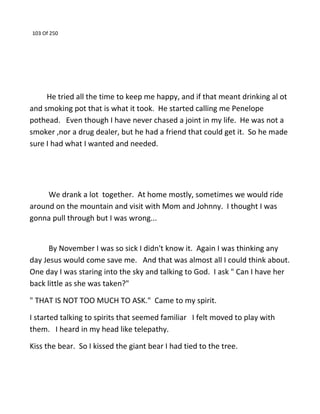 103 Of 250
He tried all the time to keep me happy, and if that meant drinking al ot
and smoking pot that is what it took. He started calling me Penelope
pothead. Even though I have never chased a joint in my life. He was not a
smoker ,nor a drug dealer, but he had a friend that could get it. So he made
sure I had what I wanted and needed.
We drank a lot together. At home mostly, sometimes we would ride
around on the mountain and visit with Mom and Johnny. I thought I was
gonna pull through but I was wrong...
By November I was so sick I didn't know it. Again I was thinking any
day Jesus would come save me. And that was almost all I could think about.
One day I was staring into the sky and talking to God. I ask " Can I have her
back little as she was taken?"
" THAT IS NOT TOO MUCH TO ASK." Came to my spirit.
I started talking to spirits that seemed familiar I felt moved to play with
them. I heard in my head like telepathy.
Kiss the bear. So I kissed the giant bear I had tied to the tree.
 