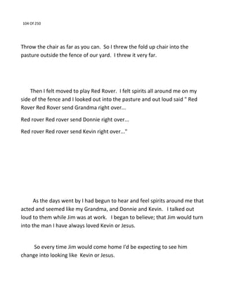 104 Of 250
Throw the chair as far as you can. So I threw the fold up chair into the
pasture outside the fence of our yard. I threw it very far.
Then I felt moved to play Red Rover. I felt spirits all around me on my
side of the fence and I looked out into the pasture and out loud said " Red
Rover Red Rover send Grandma right over...
Red rover Red rover send Donnie right over...
Red rover Red rover send Kevin right over..."
As the days went by I had begun to hear and feel spirits around me that
acted and seemed like my Grandma, and Donnie and Kevin. I talked out
loud to them while Jim was at work. I began to believe; that Jim would turn
into the man I have always loved Kevin or Jesus.
So every time Jim would come home I'd be expecting to see him
change into looking like Kevin or Jesus.
 