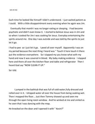105 Of 250
Each time he looked like himself I didn't understand. I just waited patient as
I could. With a little disappointment every evening when he again was Jim.
Eventually that month I was no longer eating or sleeping. I had become
psychotic and didn't even know it. I started to believe Jesus was in Jim and
so when I cooked for Jim I was cooking for Jesus. Everyday entertaining the
spirits around me. One day I was outside and was told by the spirits to just
let it go.
I had to pee so I just let it go. I peed all over myself. Apparently I was on
my period because the next thing I heard was " Touch it here touch it there
put the evidence everywhere. So I slapped my you know what with my
hand and now it was covered in blood. My baby making evidence I slapped
here and there all over the kitchen floor and table and refrigerator Then I
heard God say "NOW CLEAN IT UP."
So I did.
I jumped in the bathtub that was full of cold water,fully dressed and
rolled over in it. I dripped water all over the house from being soaking wet.
Then I mopped the floor... Just then Tommy showed up and seen me
through the open living room window. And he winked at me and smiled as
he seen that I was dancing with the mop.
He knocked on the door and I opened it with " Kevin?"
 