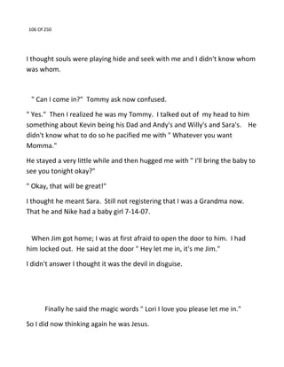 106 Of 250
I thought souls were playing hide and seek with me and I didn't know whom
was whom.
" Can I come in?" Tommy ask now confused.
" Yes." Then I realized he was my Tommy. I talked out of my head to him
something about Kevin being his Dad and Andy's and Willy's and Sara's. He
didn't know what to do so he pacified me with " Whatever you want
Momma."
He stayed a very little while and then hugged me with " I'll bring the baby to
see you tonight okay?"
" Okay, that will be great!"
I thought he meant Sara. Still not registering that I was a Grandma now.
That he and Nike had a baby girl 7-14-07.
When Jim got home; I was at first afraid to open the door to him. I had
him locked out. He said at the door " Hey let me in, it's me Jim."
I didn't answer I thought it was the devil in disguise.
Finally he said the magic words " Lori I love you please let me in."
So I did now thinking again he was Jesus.
 
