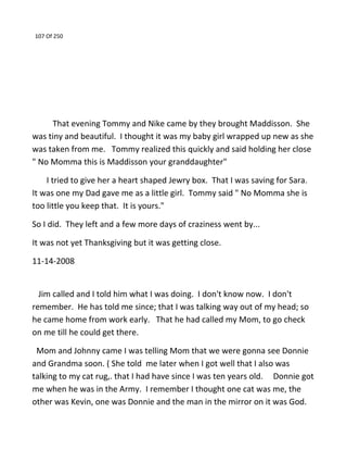 107 Of 250
That evening Tommy and Nike came by they brought Maddisson. She
was tiny and beautiful. I thought it was my baby girl wrapped up new as she
was taken from me. Tommy realized this quickly and said holding her close
" No Momma this is Maddisson your granddaughter"
I tried to give her a heart shaped Jewry box. That I was saving for Sara.
It was one my Dad gave me as a little girl. Tommy said " No Momma she is
too little you keep that. It is yours."
So I did. They left and a few more days of craziness went by...
It was not yet Thanksgiving but it was getting close.
11-14-2008
Jim called and I told him what I was doing. I don't know now. I don't
remember. He has told me since; that I was talking way out of my head; so
he came home from work early. That he had called my Mom, to go check
on me till he could get there.
Mom and Johnny came I was telling Mom that we were gonna see Donnie
and Grandma soon. ( She told me later when I got well that I also was
talking to my cat rug,. that I had have since I was ten years old. Donnie got
me when he was in the Army. I remember I thought one cat was me, the
other was Kevin, one was Donnie and the man in the mirror on it was God.
 