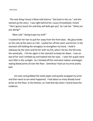 109 Of 250
The next thing I know is Mom told Johnny " Get back in the car." and she
started up the stairs. I was right behind her; cause immediately I heard
" She's gonna touch Jim and they will both get you! So I ask her " What are
you doing?"
Mom said " Going to get my stuff."
I reached for her hair to pull her away from the front door. My glass broke
on the rails of the stairs as I did. I pulled her off the stairs and hit her in the
stomach still holding the wineglass to strengthen my hand. I held it
sideways by the stem and hit her with my fist, when I hit her she fell onto
the wood pile. I hit her again in the stomach to keep her down. I was on
top of her and I climbed up and looked into her eyes. I seen her pupils were
very little in the sunlight. So I climbed off her and went indoors and began
wiping blood prints all over the floor. Somehow I had cut my wrist pretty
bad.
Jim seen and grabbed the toilet paper and quickly wrapped my wrist
and then went to see what happened. I had about as many bloody hand
prints on the floor, in the kitchen, as I had that day when I heard leave the
evidence.
 