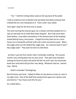 111 Of 250
" Yes " I told him sitting Indian style on the top bunk of the jailed
I had no mattress and no blanket and wet black and white jumpsuit that
smelled like ten men had peed on it. That is why I was naked.
That night I slept for the first time in weeks.
The next morning five women gave me a shower and they loaded me in a
cop car and took me to Little Rock State Hospital. But I had never been
there before, I was taken somewhere in the forensic part of the hospital;
locked behind many, many doors. I forgot first they took me to a court
house me in handcuffs and feet cuffs and a chain around my waist When
the judge came out she looked like Judge Judy. So I said out loud in court "
Hey Judge Judy!" They took me then to Little Rock.
So there I was the first month I don't remember anything. The second
month I was coming back into my own mind. That spirit that had been
making me bend my back and stand still left me and I seen my roommate
bend over and stand still just like I was doing. Whatever had me, had her
now. Weird.
I didn't remember Thanksgiving.
But Christmas was hard. I talked to Mom on the phone as soon as I was in
my right mind. One of the Staff that worked there gave me a phone card
and told me " Your fiance sent this for you."
So I called Mom...
 