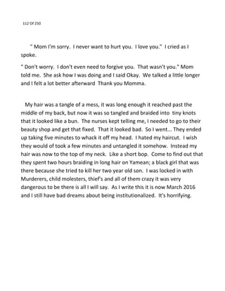 112 Of 250
" Mom I'm sorry. I never want to hurt you. I love you." I cried as I
spoke.
" Don't worry. I don't even need to forgive you. That wasn't you." Mom
told me. She ask how I was doing and I said Okay. We talked a little longer
and I felt a lot better afterward Thank you Momma.
My hair was a tangle of a mess, it was long enough it reached past the
middle of my back, but now it was so tangled and braided into tiny knots
that it looked like a bun. The nurses kept telling me, I needed to go to their
beauty shop and get that fixed. That it looked bad. So I went... They ended
up taking five minutes to whack it off my head. I hated my haircut. I wish
they would of took a few minutes and untangled it somehow. Instead my
hair was now to the top of my neck. Like a short bop. Come to find out that
they spent two hours braiding in long hair on Yamean; a black girl that was
there because she tried to kill her two year old son. I was locked in with
Murderers, child molesters, thief's and all of them crazy it was very
dangerous to be there is all I will say. As I write this it is now March 2016
and I still have bad dreams about being institutionalized. It's horrifying.
 