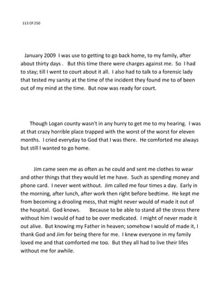 113 Of 250
January 2009 I was use to getting to go back home, to my family, after
about thirty days . But this time there were charges against me. So I had
to stay; till I went to court about it all. I also had to talk to a forensic lady
that tested my sanity at the time of the incident they found me to of been
out of my mind at the time. But now was ready for court.
Though Logan county wasn't in any hurry to get me to my hearing. I was
at that crazy horrible place trapped with the worst of the worst for eleven
months. I cried everyday to God that I was there. He comforted me always
but still I wanted to go home.
Jim came seen me as often as he could and sent me clothes to wear
and other things that they would let me have. Such as spending money and
phone card. I never went without. Jim called me four times a day. Early in
the morning, after lunch, after work then right before bedtime. He kept me
from becoming a drooling mess, that might never would of made it out of
the hospital. God knows. Because to be able to stand all the stress there
without him I would of had to be over medicated. I might of never made it
out alive. But knowing my Father in heaven; somehow I would of made it, I
thank God and Jim for being there for me. I knew everyone in my family
loved me and that comforted me too. But they all had to live their lifes
without me for awhile.
 