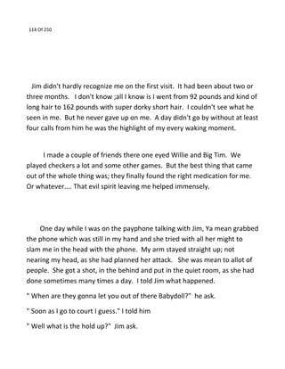 114 Of 250
Jim didn't hardly recognize me on the first visit. It had been about two or
three months. I don't know ;all I know is I went from 92 pounds and kind of
long hair to 162 pounds with super dorky short hair. I couldn't see what he
seen in me. But he never gave up on me. A day didn't go by without at least
four calls from him he was the highlight of my every waking moment.
I made a couple of friends there one eyed Willie and Big Tim. We
played checkers a lot and some other games. But the best thing that came
out of the whole thing was; they finally found the right medication for me.
Or whatever.... That evil spirit leaving me helped immensely.
One day while I was on the payphone talking with Jim, Ya mean grabbed
the phone which was still in my hand and she tried with all her might to
slam me in the head with the phone. My arm stayed straight up; not
nearing my head, as she had planned her attack. She was mean to allot of
people. She got a shot, in the behind and put in the quiet room, as she had
done sometimes many times a day. I told Jim what happened.
" When are they gonna let you out of there Babydoll?" he ask.
" Soon as I go to court I guess." I told him
" Well what is the hold up?" Jim ask.
 