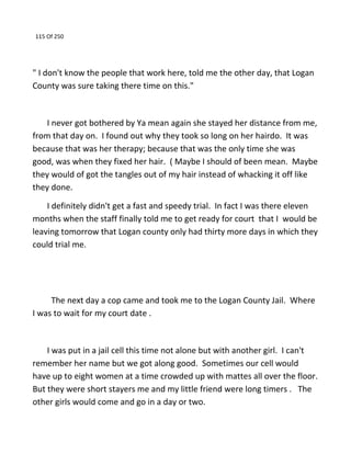 115 Of 250
" I don't know the people that work here, told me the other day, that Logan
County was sure taking there time on this."
I never got bothered by Ya mean again she stayed her distance from me,
from that day on. I found out why they took so long on her hairdo. It was
because that was her therapy; because that was the only time she was
good, was when they fixed her hair. ( Maybe I should of been mean. Maybe
they would of got the tangles out of my hair instead of whacking it off like
they done.
I definitely didn't get a fast and speedy trial. In fact I was there eleven
months when the staff finally told me to get ready for court that I would be
leaving tomorrow that Logan county only had thirty more days in which they
could trial me.
The next day a cop came and took me to the Logan County Jail. Where
I was to wait for my court date .
I was put in a jail cell this time not alone but with another girl. I can't
remember her name but we got along good. Sometimes our cell would
have up to eight women at a time crowded up with mattes all over the floor.
But they were short stayers me and my little friend were long timers . The
other girls would come and go in a day or two.
 