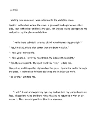 116 Of 250
Visiting time came and I was called out to the visitation room.
I waited in the chair where there was a glass wall and a phone on either
side. I sat in the chair and bless my soul. Jim walked in and sat opposite me
and picked up the phone so I did too.
" Hello there babydoll. Are you okay? Are they treating you right?"
" Yes, I'm okay, this is a lot better than the State Hospital."
" I miss you." He told me.
" I miss you too. Have you heard from my kids are they alright?"
" Yes, they are alright. They just want you free." He told me.
I teared up and Jim put his big hand on the glass. I put mine on his through
the glass. It looked like we were touching and in a way we were.
" Be strong." Jim told me.
" I will." I said and wiped my eyes dry and washed my tears all over my
face. I kissed my hand and blew him a kiss and he returned it with an air
smooch. Then we said goodbye. Our time was over.
 