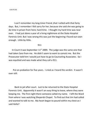 118 Of 250
I can't remember my long-timer friend ,that I celled with that forty
days. But, I remember I felt sorry for her; because she said she was going to
do time in prison from here; hard time. I thought my hard time was near
over. I had just done a year of a living nightmare at the State Hospital
Forensic Unit. But I was wrong this was just the beginning I found out soon
enough. Little by little.
911
In Court it was September 11th
2009. The judge was the same one that
had taken Sara from me. He didn't seem to want to convict me. But the
Prosecutor told him I would just have to go to Counseling Associates. So I
was equitted and was made what they call a 911.
Put on probation for five years. I cried as I heard the verdict. It wasn't
over still.
Back to jail after court. Just to be returned to the State Hospital
Forensic Unit. Apparently it wasn't an easy thing to leave, where they were
keeping me. The first night there someone called my name. I left the Ward
from where I was watching Sheperds Chapel. To find out that Jim had called
and wanted to talk to me. My heart began to pound within my chest as I
said Hello?
 