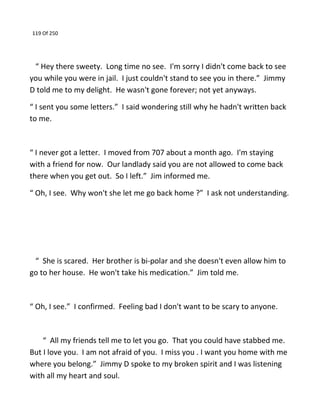 119 Of 250
“ Hey there sweety. Long time no see. I'm sorry I didn't come back to see
you while you were in jail. I just couldn't stand to see you in there.” Jimmy
D told me to my delight. He wasn't gone forever; not yet anyways.
“ I sent you some letters.” I said wondering still why he hadn't written back
to me.
“ I never got a letter. I moved from 707 about a month ago. I'm staying
with a friend for now. Our landlady said you are not allowed to come back
there when you get out. So I left.” Jim informed me.
“ Oh, I see. Why won't she let me go back home ?” I ask not understanding.
“ She is scared. Her brother is bi-polar and she doesn't even allow him to
go to her house. He won't take his medication.” Jim told me.
“ Oh, I see.” I confirmed. Feeling bad I don't want to be scary to anyone.
“ All my friends tell me to let you go. That you could have stabbed me.
But I love you. I am not afraid of you. I miss you . I want you home with me
where you belong.” Jimmy D spoke to my broken spirit and I was listening
with all my heart and soul.
 