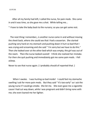 12 Of 250
After all my family had left; I called the nurse, for pain meds. She came
in and it was time, so she gave me a shot. While telling me...
“ I have to take the baby back to the nursery; so you can get some rest.
The next thing I remember;, is another nurse came in and without moving
the sheet back, where she could see that I had a ceaserian. She started
pushing very hard on my stomach and pushing down it hurt so bad that I
was crying and screaming and she said " I'm sorry but we have to do this."
Then she looked over at the other bed which was empty; the girl was out of
the room. Then the nurse looked scared! I think she realized her mistake.
For then she quit pushing and immediately got me some pain meds. I fell
asleep.
Never to see that nurse again. ( I probably should of reported that. )
When I awoke. I was hurting so bad inside! I could feel my stomache
swelling I ask for more pain meds. But they said “ It's too early” so I ask the
young nurse if I could go smoke. She let me. She even gave me a cigarette
cause I had cut way down, while I was pregnant and didn't bring none with
me; she even loaned me her lighter.
 