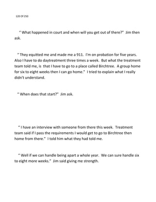 120 Of 250
“ What happened in court and when will you get out of there?” Jim then
ask.
“ They equitted me and made me a 911. I'm on probation for five years.
Also I have to do daytreatment three times a week. But what the treatment
team told me, is that I have to go to a place called Birchtree. A group home
for six to eight weeks then I can go home.” I tried to explain what I really
didn't understand.
“ When does that start?” Jim ask.
“ I have an interview with someone from there this week. Treatment
team said if I pass the requirements I would get to go to Birchtree then
home from there.” I told him what they had told me.
“ Well if we can handle being apart a whole year. We can sure handle six
to eight more weeks.” Jim said giving me strength.
 