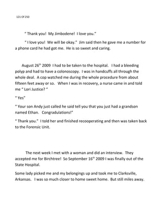 121 Of 250
“ Thank you! My Jimbodene! I love you.”
“ I love you! We will be okay.” Jim said then he gave me a number for
a phone card he had got me. He is so sweet and caring.
August 26th
2009 I had to be taken to the hospital. I had a bleeding
polyp and had to have a colonoscopy. I was in handcuffs all through the
whole deal. A cop watched me during the whole procedure from about
fifteen feet away or so. When I was in recovery, a nurse came in and told
me “ Lori Justice? “
“ Yes”
“ Your son Andy just called he said tell you that you just had a grandson
named Ethan. Congradulations!”
“ Thank you.” I told her and finished recooperating and then was taken back
to the Forensic Unit.
The next week I met with a woman and did an interview. They
accepted me for Birchtree! So September 16th
2009 I was finally out of the
State Hospital.
Some lady picked me and my belongings up and took me to Clarksville,
Arkansas. I was so much closer to home sweet home. But still miles away.
 