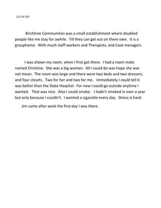 122 Of 250
Birchtree Communities was a small establishment where disabled
people like me stay for awhile. Till they can get out on there own. It is a
grouphome. With much staff workers and Therapists, and Case managers.
I was shown my room, when I first got there. I had a room mate
named Christine. She was a big woman. All I could do was hope she was
not mean. The room was large and there were two beds and two dressers,
and four closets. Two for her and two for me. Immediately I could tell it
was better than the State Hospital. For now I could go outside anytime I
wanted. That was nice. Also I could smoke. I hadn't smoked in over a year
but only because I couldn't. I wanted a cigarette every day. Stress is hard.
Jim came after work the first day I was there.
 